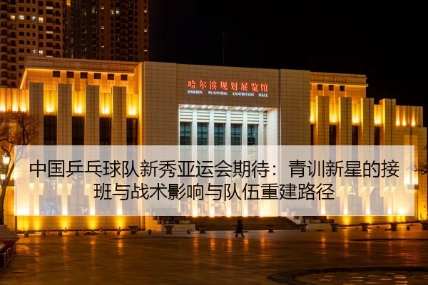 中国乒乓球队新秀亚运会期待：青训新星的接班与战术影响与队伍重建路径
